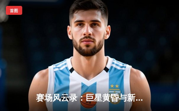 赛场风云录：巨星黄昏与新王崛起，现代体育的叙事变奏