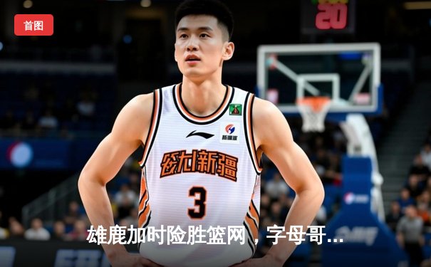 雄鹿加时险胜篮网，字母哥44分14篮板率队捍卫主场