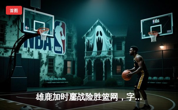 雄鹿加时鏖战险胜篮网，字母哥44分率队捍卫主场