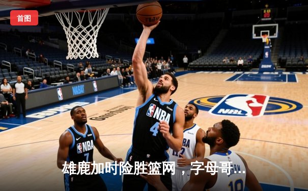 雄鹿加时险胜篮网，字母哥44分14篮板率队捍卫主场