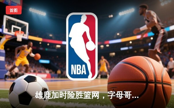 雄鹿加时险胜篮网，字母哥44分14篮板率队捍卫主场