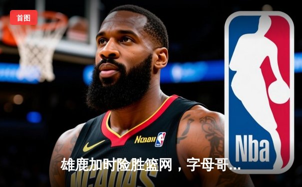 雄鹿加时险胜篮网，字母哥44分14篮板率队捍卫主场