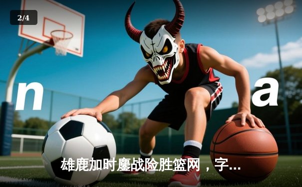 雄鹿加时鏖战险胜篮网，字母哥44分率队捍卫主场 - 2