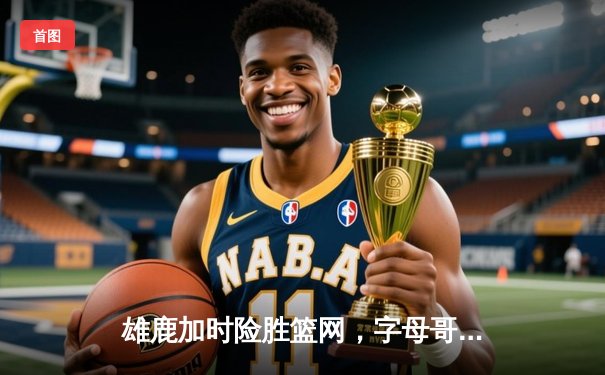 雄鹿加时险胜篮网，字母哥44分14篮板率队捍卫主场