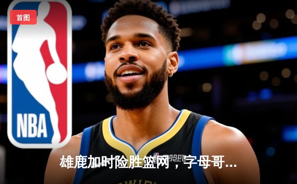 雄鹿加时险胜篮网，字母哥44分主宰关键战役